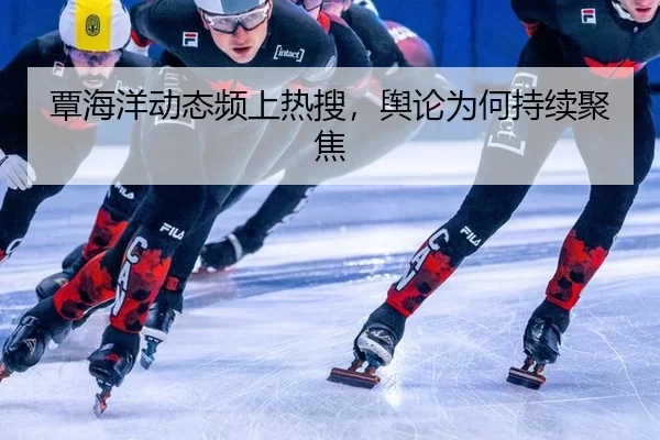覃海洋动态频上热搜，舆论为何持续聚焦